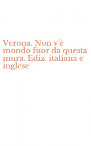 Verona. Non v'&egrave; mondo fuor da questa mura. Ediz. italiana e inglese