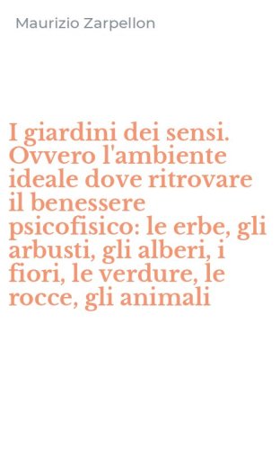 I giardini dei sensi. Ovvero l'ambiente ideale dove ritrovare il benessere psicofisico: le erbe, gli arbusti, gli alberi, i fiori, le verdure, le rocce, gli animali
