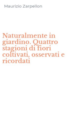 Naturalmente in giardino. Quattro stagioni di fiori coltivati, osservati e ricordati