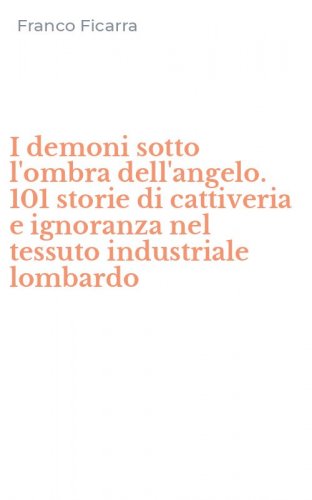 I demoni sotto l'ombra dell'angelo. 101 storie di cattiveria e ignoranza nel tessuto industriale lombardo