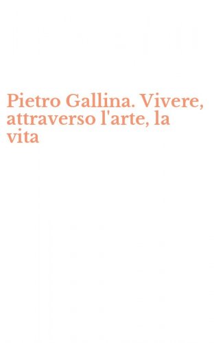 Pietro Gallina. Vivere, attraverso l'arte, la vita