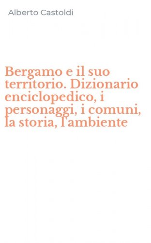 Bergamo e il suo territorio. Dizionario enciclopedico, i personaggi, i comuni, la storia, l'ambiente