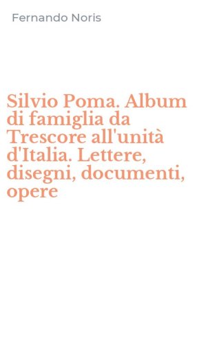 Silvio Poma. Album di famiglia da Trescore all'unit&agrave; d'Italia. Lettere, disegni, documenti, opere