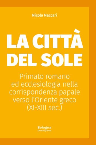 La Citt&agrave; del Sole. Primato romano ed ecclesiologia nella corrispondenza papale verso l'Oriente greco (XI-XIII sec.)