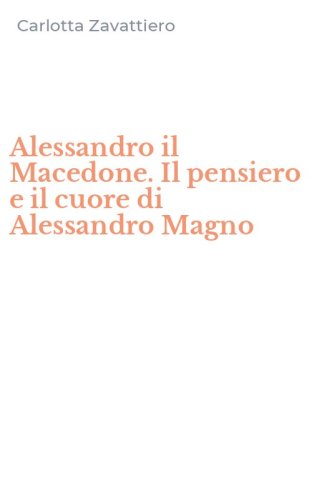 Alessandro il Macedone. Il pensiero e il cuore di Alessandro Magno