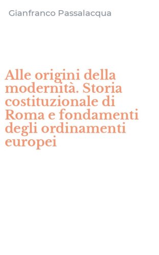 Alle origini della modernit&agrave;. Storia costituzionale di Roma e fondamenti degli ordinamenti europei