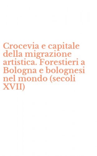 Crocevia e capitale della migrazione artistica. Forestieri a Bologna e bolognesi nel mondo (secoli XVII)