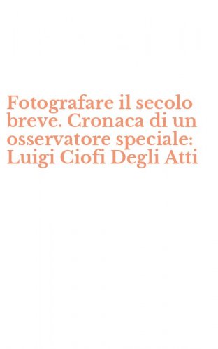 Fotografare il secolo breve. Cronaca di un osservatore speciale: Luigi Ciofi Degli Atti