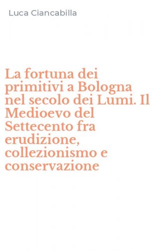 La fortuna dei primitivi a Bologna nel secolo dei Lumi. Il Medioevo del Settecento fra erudizione, collezionismo e conservazione