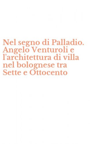 Nel segno di Palladio. Angelo Venturoli e l'architettura di villa nel bolognese tra Sette e Ottocento