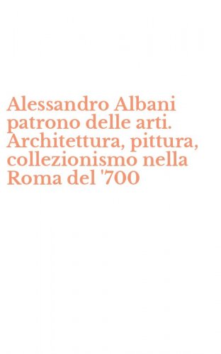 Alessandro Albani patrono delle arti. Architettura, pittura, collezionismo nella Roma del '700