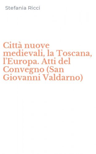 Citt&agrave; nuove medievali, la Toscana, l'Europa. Atti del Convegno (San Giovanni Valdarno)