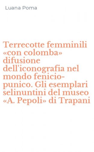 Terrecotte femminili &laquo;con colomba&raquo; difusione dell'iconografia nel mondo fenicio-punico. Gli esemplari selinuntini del museo &laquo;A. Pepoli&raquo; di Trapani - FENICIO-PUNICO. GLI ESEMPLARI SELINUNTINI DEL MUSEO &laquo;A. PEPOLI&raquo; DI TRAPANI