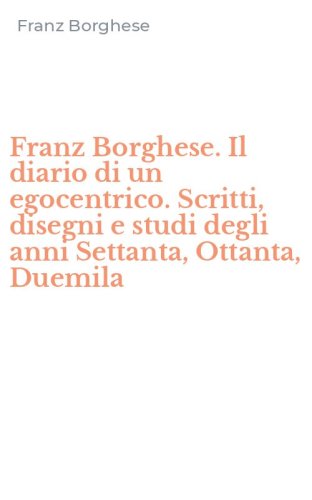Franz Borghese. Il diario di un egocentrico. Scritti, disegni e studi degli anni Settanta, Ottanta, Duemila