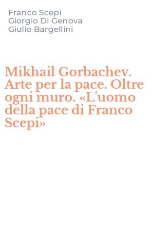 Mikhail Gorbachev. Arte per la pace. Oltre ogni muro. &laquo;L'uomo della pace di Franco Scepi&raquo;