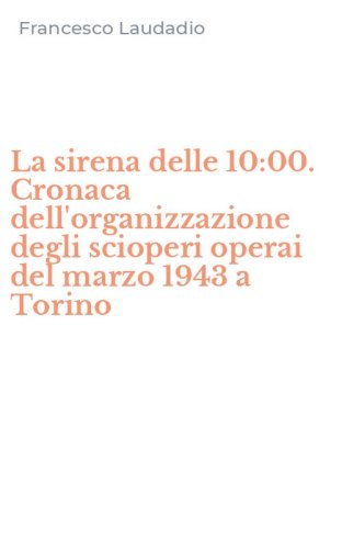 La sirena delle 10:00. Cronaca dell'organizzazione degli scioperi operai del marzo 1943 a Torino