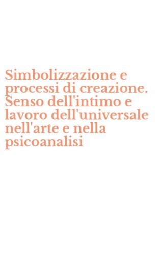 Simbolizzazione e processi di creazione. Senso dell'intimo e lavoro dell'universale nell'arte e nella psicoanalisi