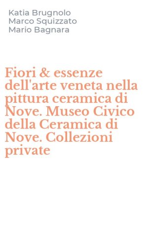 Fiori & essenze dell'arte veneta nella pittura ceramica di Nove. Museo Civico della Ceramica di Nove. Collezioni private