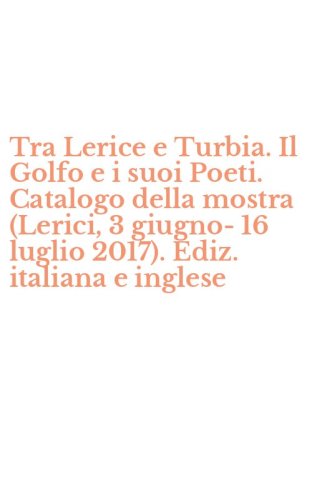 Tra Lerice e Turbia. Il Golfo e i suoi Poeti. Catalogo della mostra (Lerici, 3 giugno-16 luglio 2017). Ediz. italiana e inglese