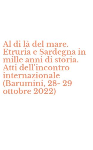 Al di l&agrave; del mare. Etruria e Sardegna in mille anni di storia. Atti dell'incontro internazionale (Barumini, 28-29 ottobre 2022)