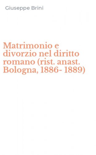 Matrimonio e divorzio nel diritto romano (rist. anast. Bologna, 1886-1889)
