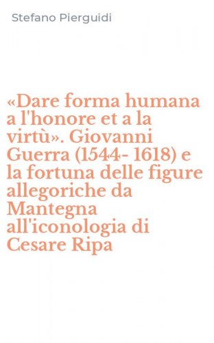 &laquo;Dare forma humana a l'honore et a la virt&ugrave;&raquo;. Giovanni Guerra (1544-1618) e la fortuna delle figure allegoriche da Mantegna all'iconologia di Cesare Ripa