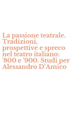La passione teatrale. Tradizioni, prospettive e spreco nel teatro italiano: '800 e '900. Studi per Alessandro D'Amico
