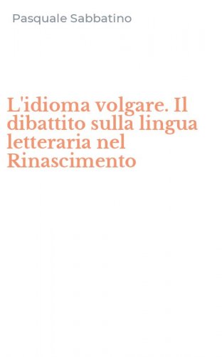 L'idioma volgare. Il dibattito sulla lingua letteraria nel Rinascimento
