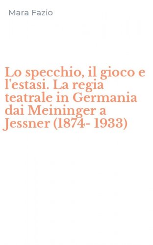 Lo specchio, il gioco e l'estasi. La regia teatrale in Germania dai Meininger a Jessner (1874-1933)