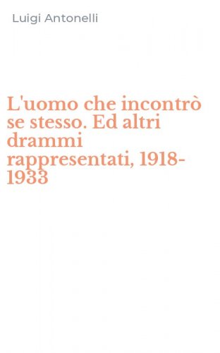 L'uomo che incontr&ograve; se stesso. Ed altri drammi rappresentati, 1918-1933