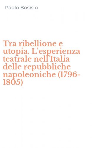 Tra ribellione e utopia. L'esperienza teatrale nell'Italia delle repubbliche napoleoniche (1796-1805)