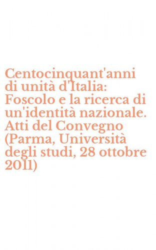 Centocinquant'anni di unit&agrave; d'Italia: Foscolo e la ricerca di un'identit&agrave; nazionale. Atti del Convegno (Parma, Universit&agrave; degli studi, 28 ottobre 2011)