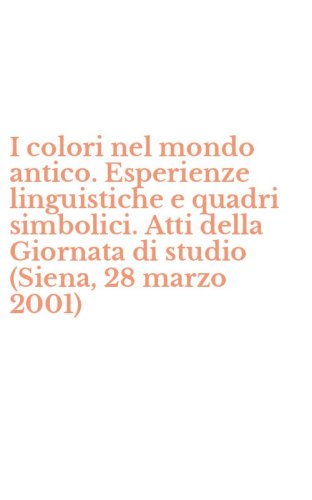 I colori nel mondo antico. Esperienze linguistiche e quadri simbolici. Atti della Giornata di studio (Siena, 28 marzo 2001)