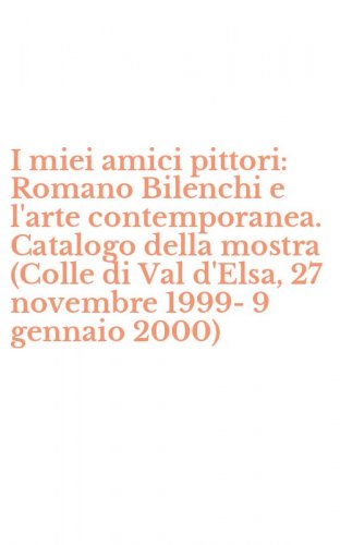 I miei amici pittori: Romano Bilenchi e l'arte contemporanea. Catalogo della mostra (Colle di Val d'Elsa, 27 novembre 1999-9 gennaio 2000)