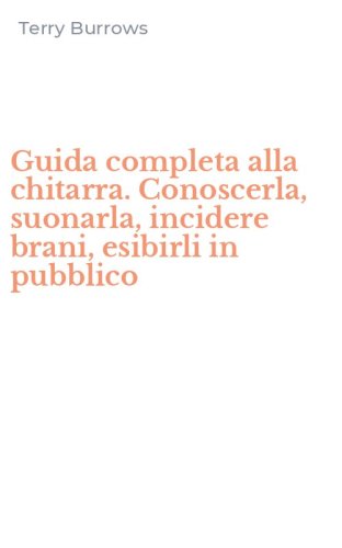 Guida completa alla chitarra. Conoscerla, suonarla, incidere brani, esibirli in pubblico