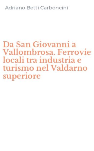 Da San Giovanni a Vallombrosa. Ferrovie locali tra industria e turismo nel Valdarno superiore