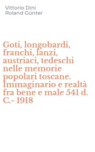 Goti, longobardi, franchi, lanzi, austriaci, tedeschi nelle memorie popolari toscane. Immaginario e realt&agrave; fra bene e male 541 d. C.-1918