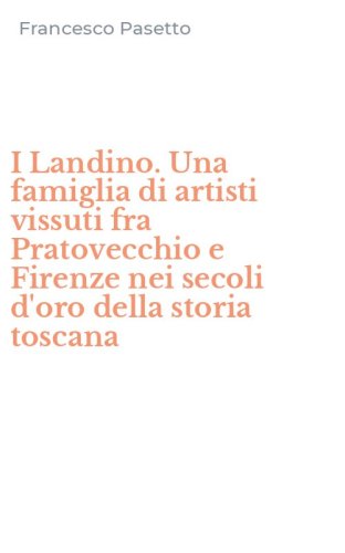I Landino. Una famiglia di artisti vissuti fra Pratovecchio e Firenze nei secoli d'oro della storia toscana