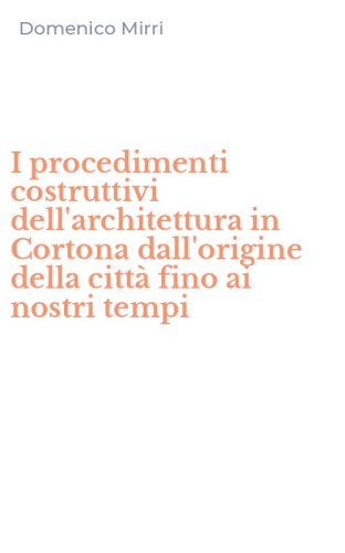 I procedimenti costruttivi dell'architettura in Cortona dall'origine della citt&agrave; fino ai nostri tempi