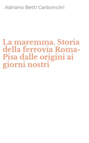 La maremma. Storia della ferrovia Roma-Pisa dalle origini ai giorni nostri