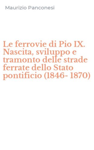 Le ferrovie di Pio IX. Nascita, sviluppo e tramonto delle strade ferrate dello Stato pontificio (1846-1870)