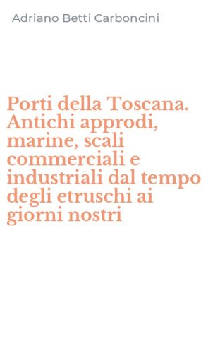 Porti della Toscana. Antichi approdi, marine, scali commerciali e industriali dal tempo degli etruschi ai giorni nostri
