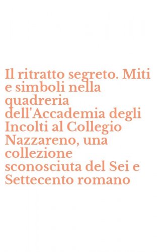 Il ritratto segreto. Miti e simboli nella quadreria dell'Accademia degli Incolti al Collegio Nazzareno, una collezione sconosciuta del Sei e Settecento romano
