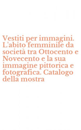 Vestiti per immagini. L'abito femminile da societ&agrave; tra Ottocento e Novecento e la sua immagine pittorica e fotografica. Catalogo della mostra