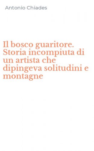 Il bosco guaritore. Storia incompiuta di un artista che dipingeva solitudini e montagne