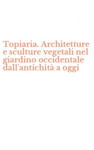 Topiaria. Architetture e sculture vegetali nel giardino occidentale dall'antichit&agrave; a oggi