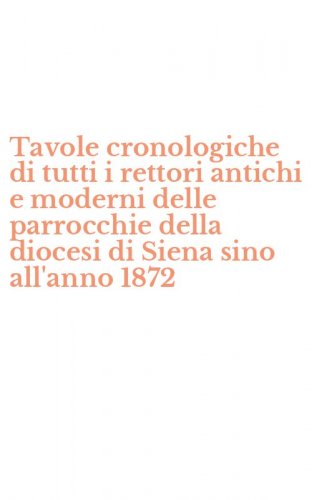 Tavole cronologiche di tutti i rettori antichi e moderni delle parrocchie della diocesi di Siena sino all'anno 1872