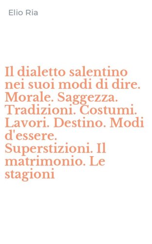 Il dialetto salentino nei suoi modi di dire. Morale. Saggezza. Tradizioni. Costumi. Lavori. Destino. Modi d'essere. Superstizioni. Il matrimonio. Le stagioni