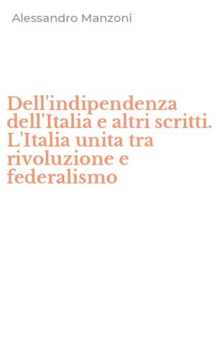 Dell'indipendenza dell'Italia e altri scritti. L'Italia unita tra rivoluzione e federalismo