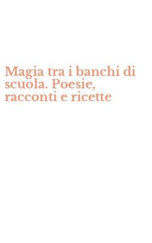 Magia tra i banchi di scuola. Poesie, racconti e ricette